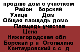 продаю дом с участком › Район ­ борский › Улица ­ - › Дом ­ - › Общая площадь дома ­ 135 › Площадь участка ­ 1 200 › Цена ­ 4 000 000 - Нижегородская обл., Борский р-н, Оголихино (Кантауровский с/с) д. Недвижимость » Дома, коттеджи, дачи продажа   . Нижегородская обл.